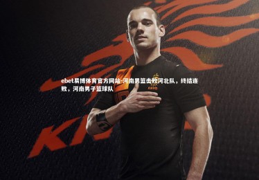 ebet易博体育官方网站-河南男篮击败河北队，终结连败，河南男子篮球队