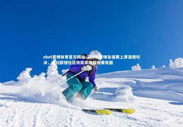 ebet易博体育官方网站-温布利球场友谊赛上演温情对决，克拉默楼社区共筑家庭般观赛氛围