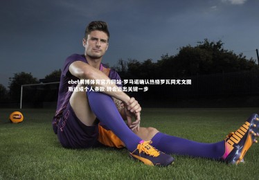 ebet易博体育官方网站-罗马诺确认热格罗瓦同尤文图斯达成个人条款 转会迈出关键一步