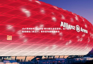 ebet易博体育官方网站-库尔图瓦自信宣称，当下我无疑是最佳门将之一，更衣室氛围和谐融洽