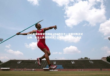 ebet易博体育官方网站-CBA四分之一决赛对阵正式公布，沪深上演激烈对决，辽粤京厦会师死亡半区