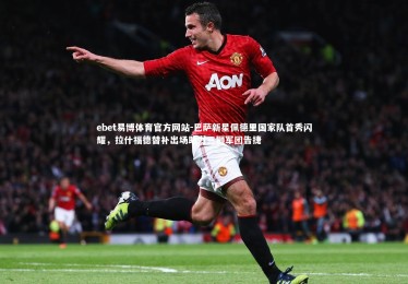 ebet易博体育官方网站-巴萨新星佩德里国家队首秀闪耀，拉什福德替补出场助力三狮军团告捷