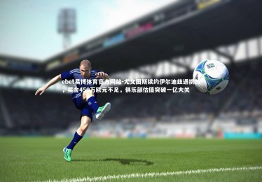 ebet易博体育官方网站-尤文图斯续约伊尔迪兹遇挑战，奖金450万欧元不足，俱乐部估值突破一亿大关