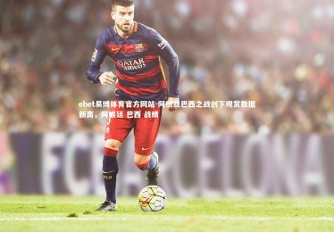 ebet易博体育官方网站-阿根廷巴西之战创下观赏数据新高，阿根廷 巴西 战绩