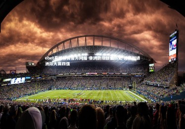 ebet易博体育官方网站-非洲劲旅创造历史 首度挺进洲际大赛四强